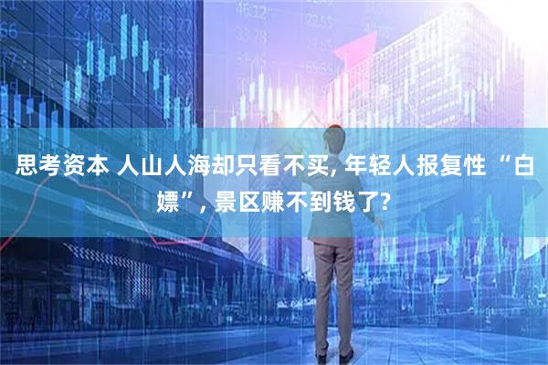 思考资本 人山人海却只看不买, 年轻人报复性 “白嫖”, 景区赚不到钱了?