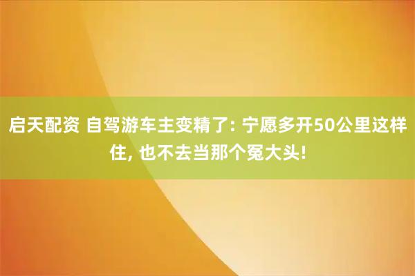 启天配资 自驾游车主变精了: 宁愿多开50公里这样住, 也不去当那个冤大头!