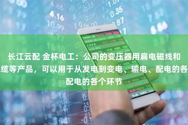 长江云配 金杯电工：公司的变压器用扁电磁线和电力电缆等产品，可以用于从发电到变电、输电、配电的各个环节