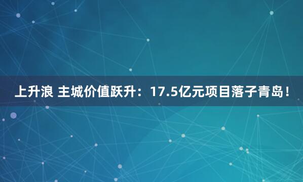 上升浪 主城价值跃升：17.5亿元项目落子青岛！
