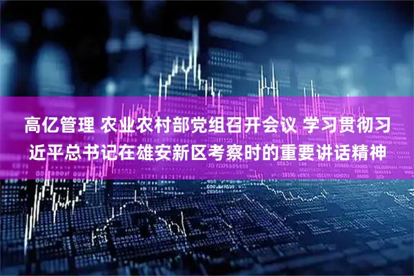 高亿管理 农业农村部党组召开会议 学习贯彻习近平总书记在雄安新区考察时的重要讲话精神