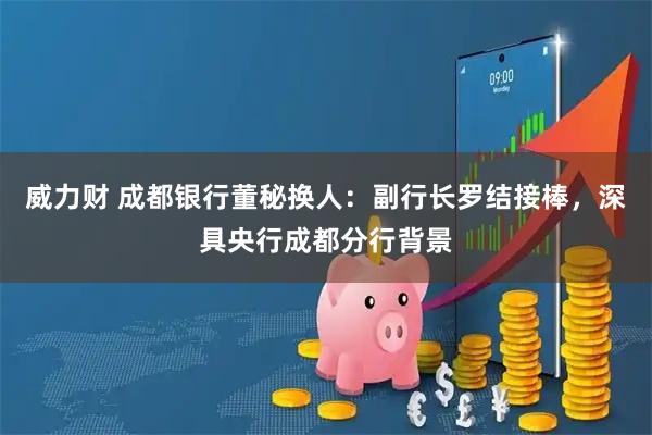 威力财 成都银行董秘换人：副行长罗结接棒，深具央行成都分行背景
