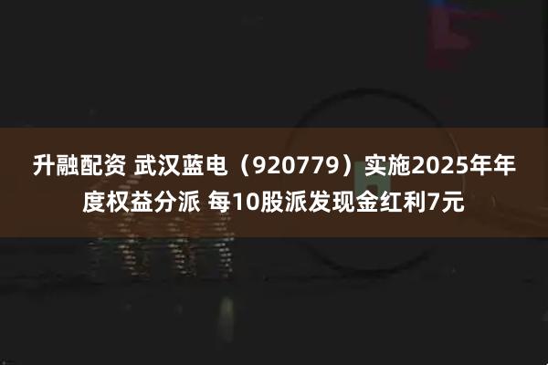 升融配资 武汉蓝电（920779）实施2025年年度权益分派 每10股派发现金红利7元