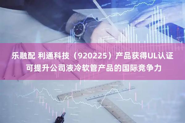 乐融配 利通科技（920225）产品获得UL认证 可提升公司液冷软管产品的国际竞争力
