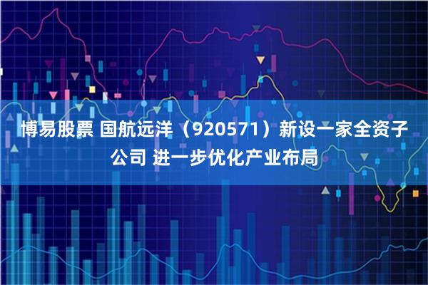 博易股票 国航远洋（920571）新设一家全资子公司 进一步优化产业布局