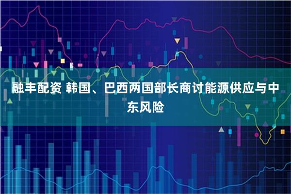 融丰配资 韩国、巴西两国部长商讨能源供应与中东风险