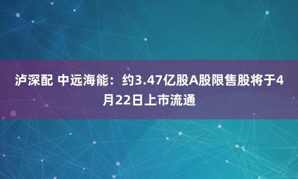 泸深配 中远海能：约3.47亿股A股限售股将于4月22日上市流通