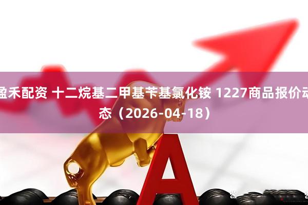 盈禾配资 十二烷基二甲基苄基氯化铵 1227商品报价动态（2026-04-18）