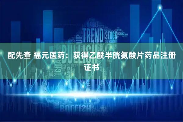 配先查 福元医药：获得乙酰半胱氨酸片药品注册证书