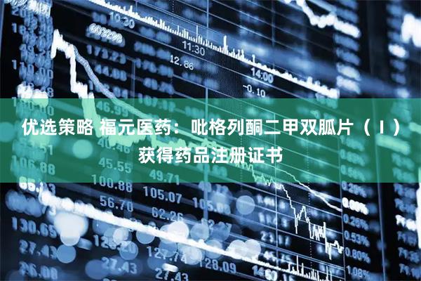优选策略 福元医药：吡格列酮二甲双胍片（Ⅰ）获得药品注册证书