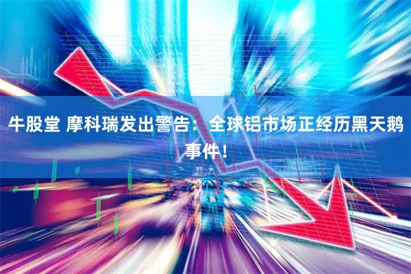 牛股堂 摩科瑞发出警告：全球铝市场正经历黑天鹅事件！