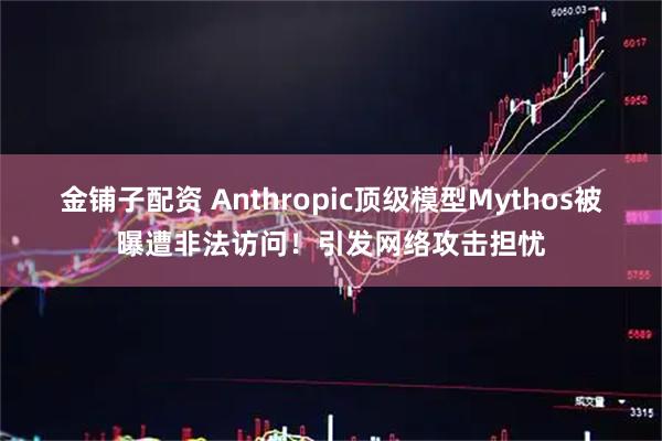 金铺子配资 Anthropic顶级模型Mythos被曝遭非法访问！引发网络攻击担忧