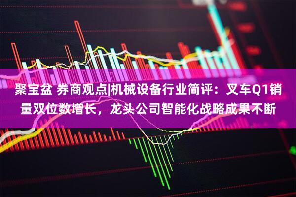 聚宝盆 券商观点|机械设备行业简评：叉车Q1销量双位数增长，龙头公司智能化战略成果不断
