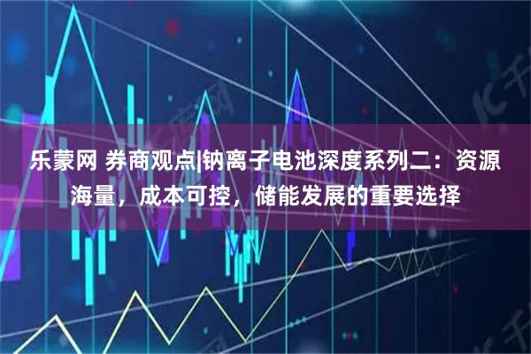 乐蒙网 券商观点|钠离子电池深度系列二：资源海量，成本可控，储能发展的重要选择
