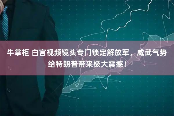 牛掌柜 白宫视频镜头专门锁定解放军,威武气势给特朗普带来极大震撼!