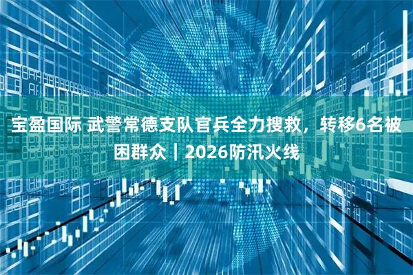 宝盈国际 武警常德支队官兵全力搜救,转移6名被困群众|2026防汛火线