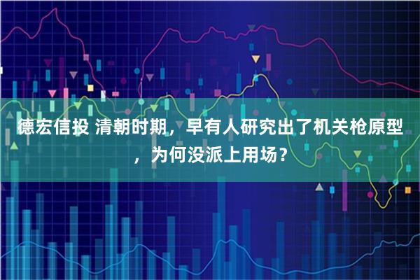 德宏信投 清朝时期,早有人研究出了机关枪原型,为何没派上用场?