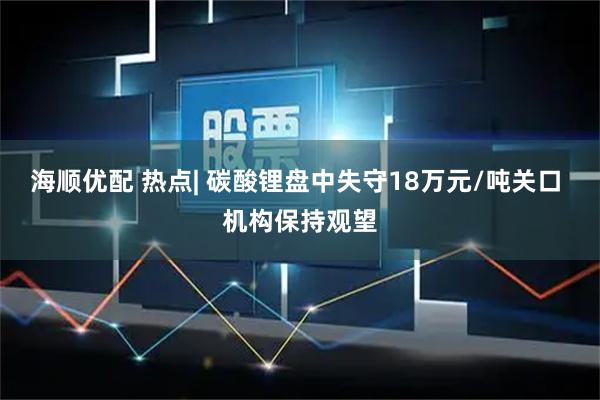 海顺优配 热点| 碳酸锂盘中失守18万元/吨关口 机构保持观望