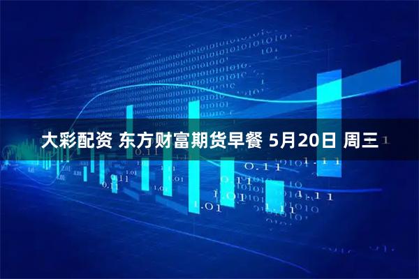 大彩配资 东方财富期货早餐 5月20日 周三