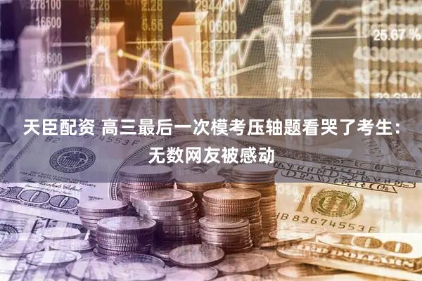 天臣配资 高三最后一次模考压轴题看哭了考生：无数网友被感动