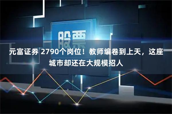 元富证券 2790个岗位！教师编卷到上天，这座城市却还在大规模招人