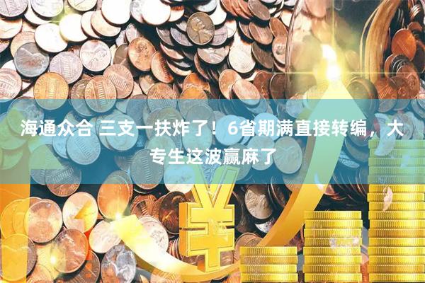 海通众合 三支一扶炸了！6省期满直接转编，大专生这波赢麻了