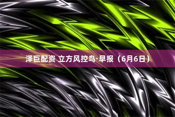 泽巨配资 立方风控鸟·早报（6月6日）