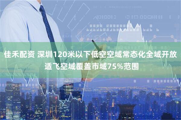 佳禾配资 深圳120米以下低空空域常态化全域开放 适飞空域覆盖市域75%范围