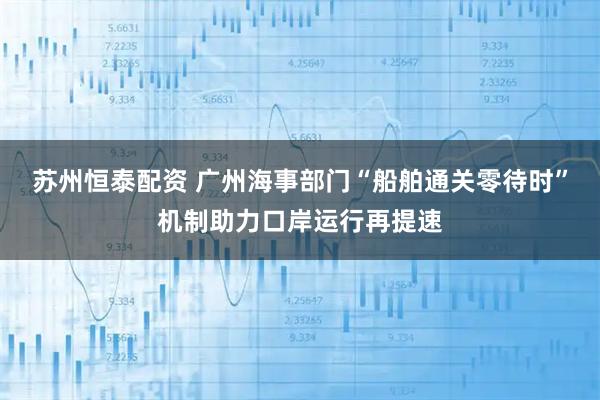 苏州恒泰配资 广州海事部门“船舶通关零待时”机制助力口岸运行再提速