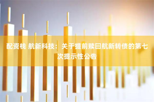 配资栈 航新科技：关于提前赎回航新转债的第七次提示性公告