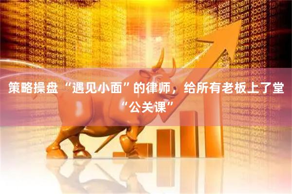 策略操盘 “遇见小面”的律师，给所有老板上了堂“公关课”