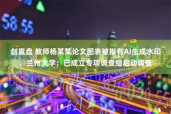 创赢盘 教师杨某某论文图表被指有AI生成水印，兰州大学：已成立专项调查组启动调查