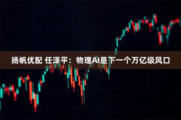 扬帆优配 任泽平:物理AI是下一个万亿级风口