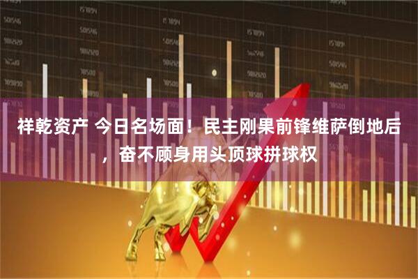 祥乾资产 今日名场面！民主刚果前锋维萨倒地后，奋不顾身用头顶球拼球权