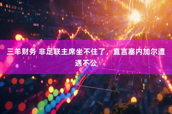 三羊财务 非足联主席坐不住了，直言塞内加尔遭遇不公