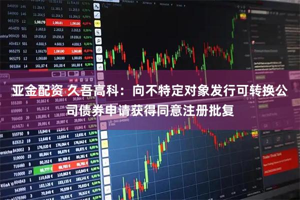 亚金配资 久吾高科：向不特定对象发行可转换公司债券申请获得同意注册批复