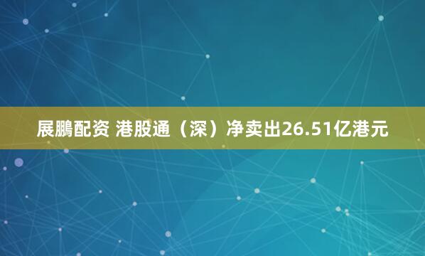 展鵬配资 港股通（深）净卖出26.51亿港元