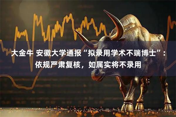 大金牛 安徽大学通报“拟录用学术不端博士”：依规严肃复核，如属实将不录用