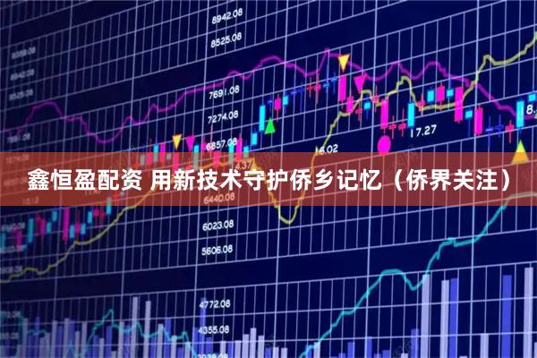 鑫恒盈配资 用新技术守护侨乡记忆（侨界关注）