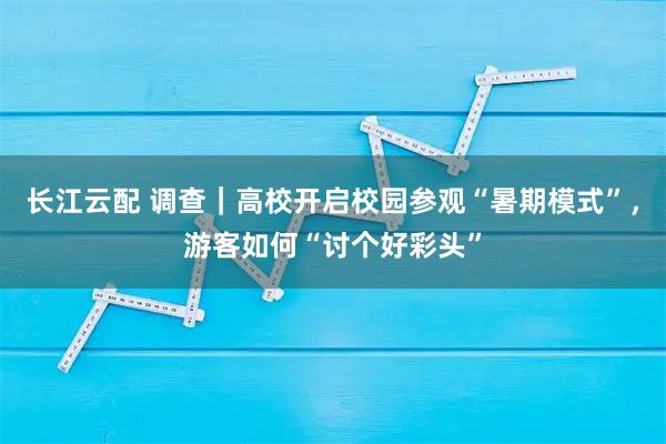长江云配 调查｜高校开启校园参观“暑期模式”，游客如何“讨个好彩头”