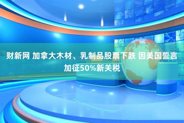 财新网 加拿大木材、乳制品股票下跌 因美国誓言加征50%新关税