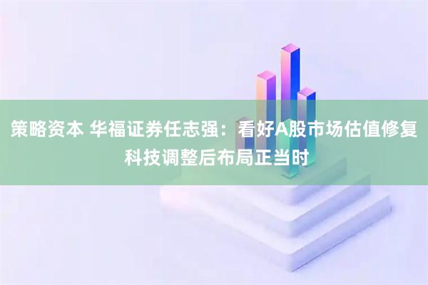 策略资本 华福证券任志强：看好A股市场估值修复 科技调整后布局正当时