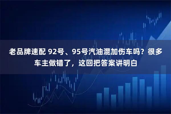 老品牌速配 92号、95号汽油混加伤车吗？很多车主做错了，这回把答案讲明白