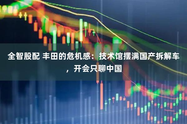 全智股配 丰田的危机感：技术馆摆满国产拆解车，开会只聊中国