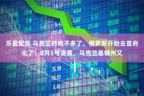 乐盈配资 乌克兰时间不多了，俄罗斯开始去首府化了！8月5号凌晨，乌克兰基辅州又