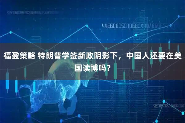 福盈策略 特朗普学签新政阴影下，中国人还要在美国读博吗？