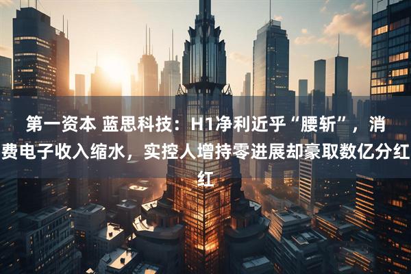 第一资本 蓝思科技：H1净利近乎“腰斩”，消费电子收入缩水，实控人增持零进展却豪取数亿分红