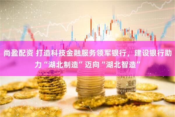 尚盈配资 打造科技金融服务领军银行，建设银行助力“湖北制造”迈向“湖北智造”