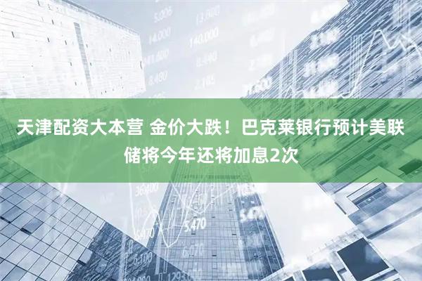 天津配资大本营 金价大跌！巴克莱银行预计美联储将今年还将加息2次