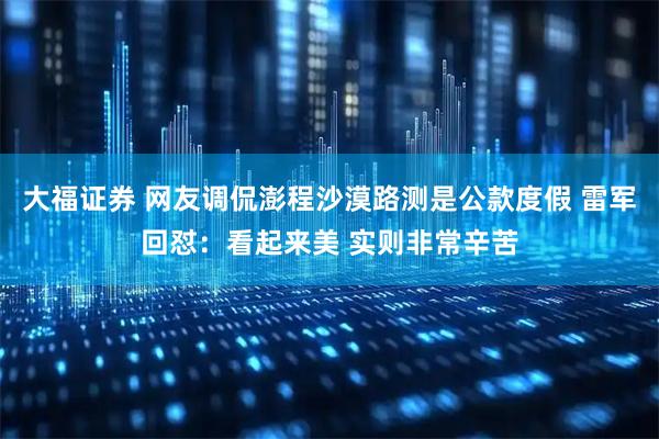 大福证券 网友调侃澎程沙漠路测是公款度假 雷军回怼：看起来美 实则非常辛苦